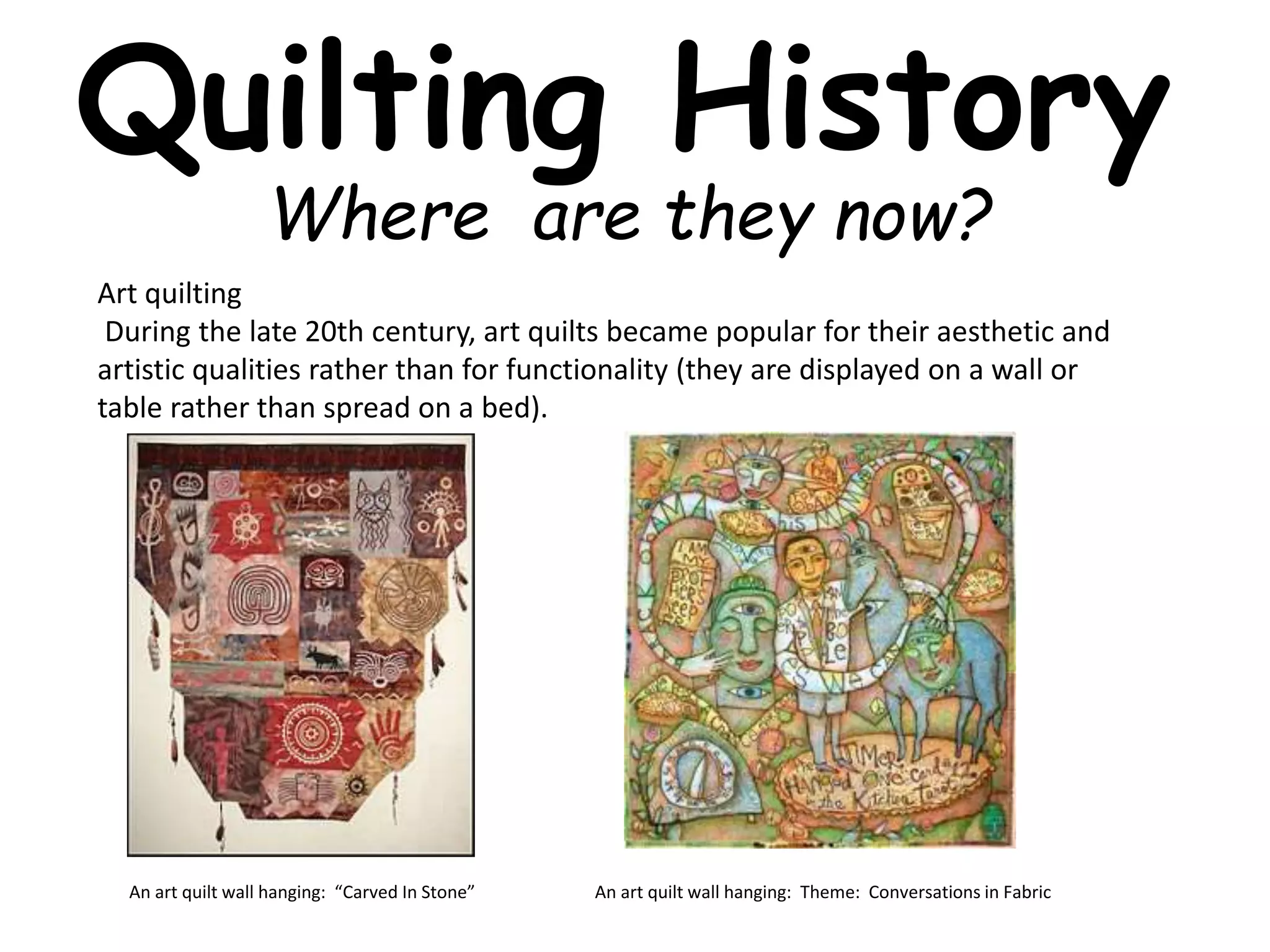 Quilting History 
Where are they now? 
Art quilting 
During the late 20th century, art quilts became popular for their aesthetic and 
artistic qualities rather than for functionality (they are displayed on a wall or 
table rather than spread on a bed). 
An art quilt wall hanging: “Carved In Stone” An art quilt wall hanging: Theme: Conversations in Fabric 
 