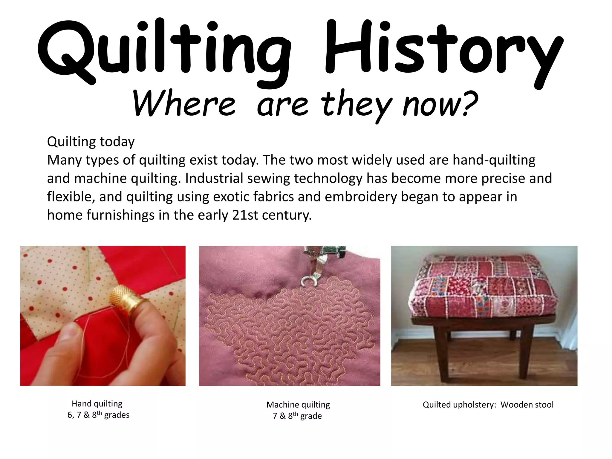 Quilting History 
Where are they now? 
Quilting today 
Many types of quilting exist today. The two most widely used are hand-quilting 
and machine quilting. Industrial sewing technology has become more precise and 
flexible, and quilting using exotic fabrics and embroidery began to appear in 
home furnishings in the early 21st century. 
Quilted upholstery: Wooden stool 
Hand quilting 
6, 7 & 8th grades 
Machine quilting 
7 & 8th grade 
 