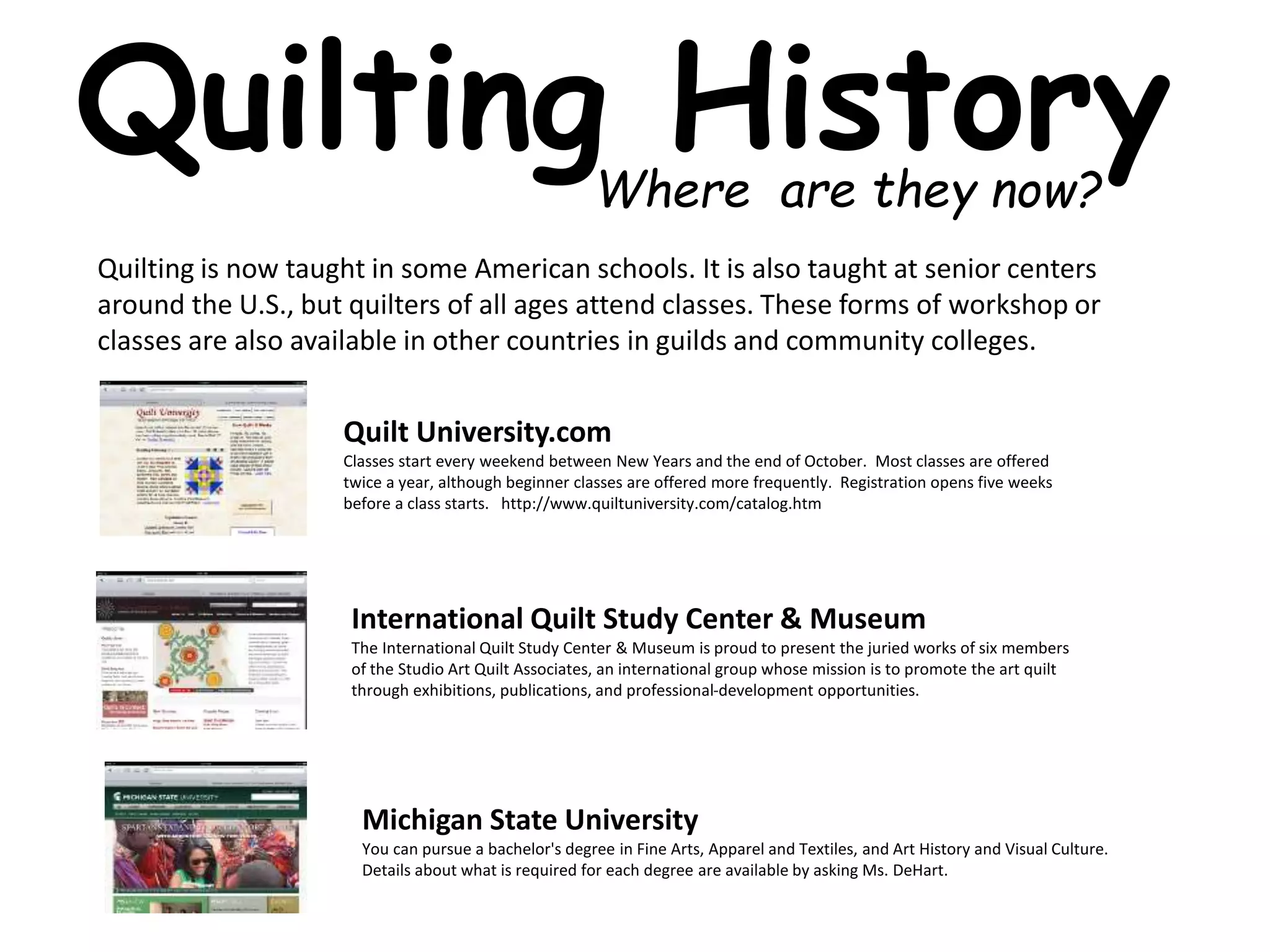 Quilting History 
Where are they now? 
Quilting is now taught in some American schools. It is also taught at senior centers 
around the U.S., but quilters of all ages attend classes. These forms of workshop or 
classes are also available in other countries in guilds and community colleges. 
Quilt University.com 
Classes start every weekend between New Years and the end of October. Most classes are offered 
twice a year, although beginner classes are offered more frequently. Registration opens five weeks 
before a class starts. http://www.quiltuniversity.com/catalog.htm 
International Quilt Study Center & Museum 
The International Quilt Study Center & Museum is proud to present the juried works of six members 
of the Studio Art Quilt Associates, an international group whose mission is to promote the art quilt 
through exhibitions, publications, and professional-development opportunities. 
Michigan State University 
You can pursue a bachelor's degree in Fine Arts, Apparel and Textiles, and Art History and Visual Culture. 
Details about what is required for each degree are available by asking Ms. DeHart. 
 