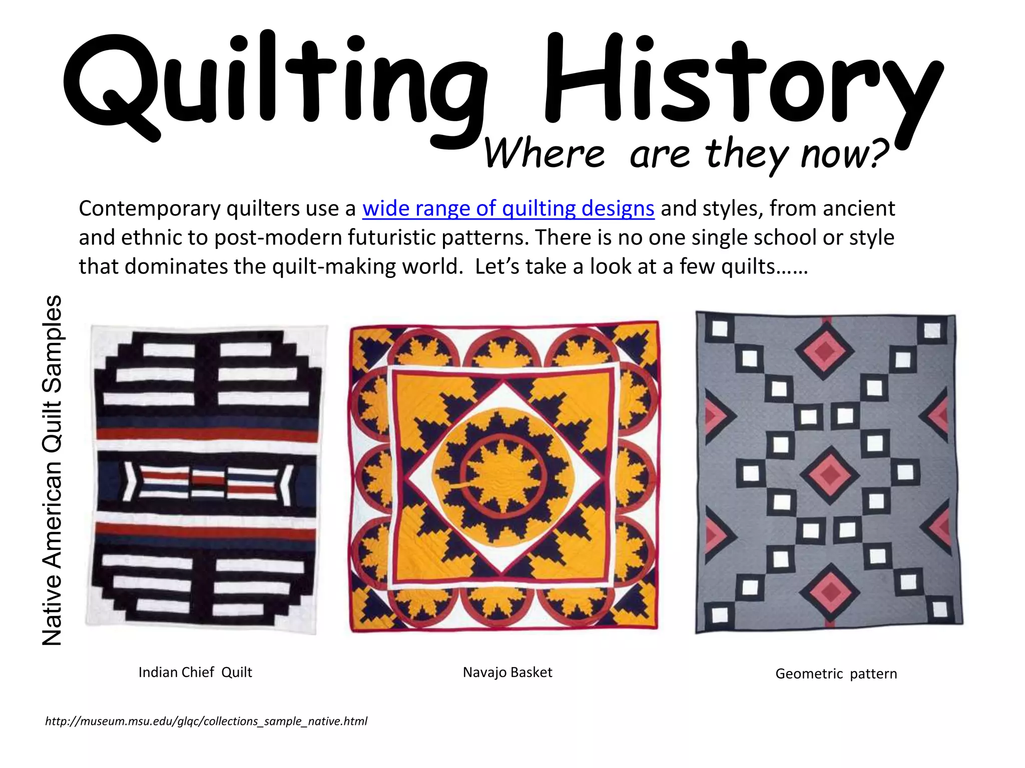 Quilting History 
Where are they now? 
Contemporary quilters use a wide range of quilting designs and styles, from ancient 
and ethnic to post-modern futuristic patterns. There is no one single school or style 
that dominates the quilt-making world. Let’s take a look at a few quilts…… 
Native American Quilt Samples 
Indian Chief Quilt Navajo Basket Geometric pattern 
http://museum.msu.edu/glqc/collections_sample_native.html 
 
