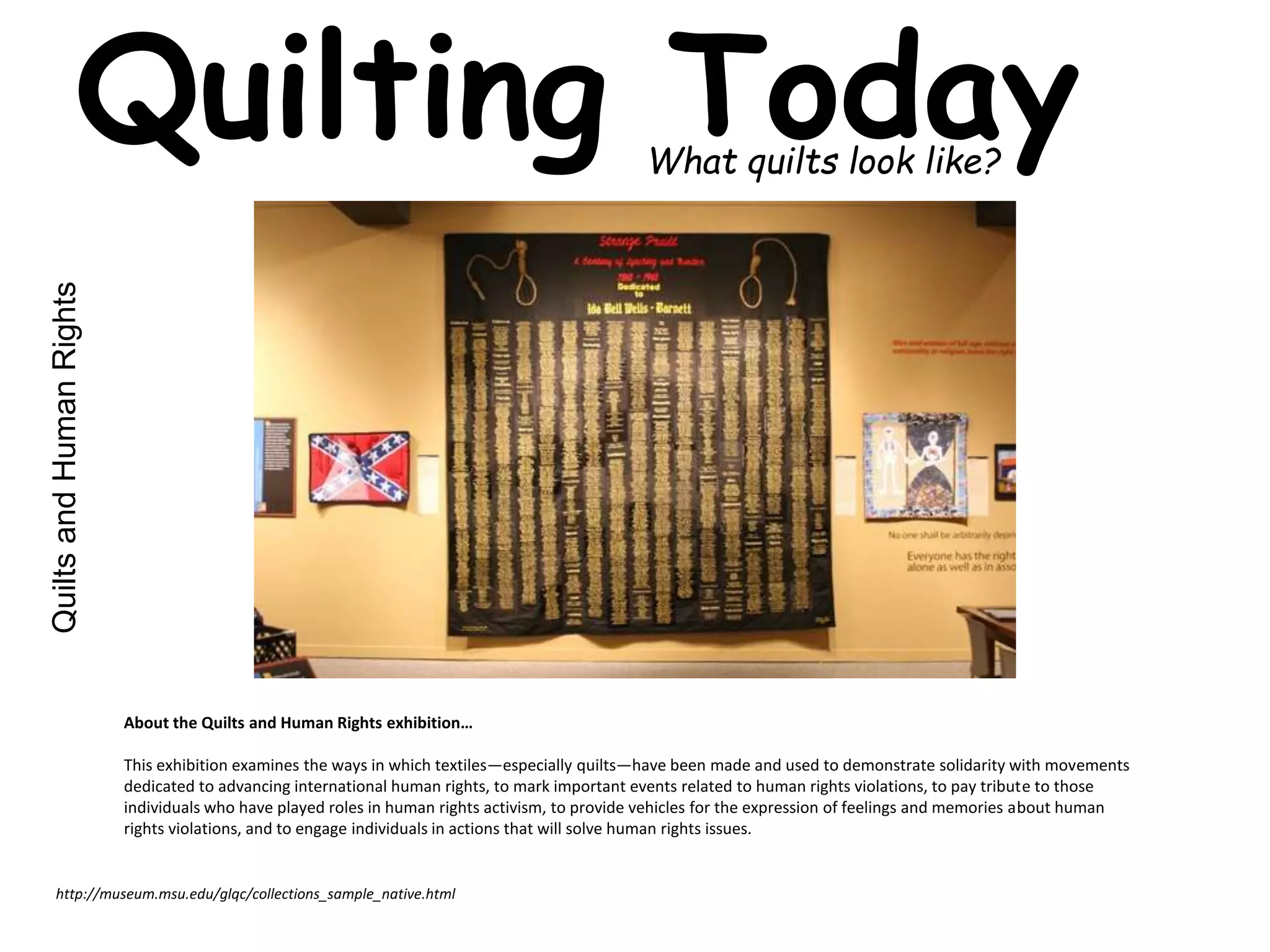 Quilting Today What quilts look like? 
Quilts and Human Rights 
About the Quilts and Human Rights exhibition… 
This exhibition examines the ways in which textiles—especially quilts—have been made and used to demonstrate solidarity with movements 
dedicated to advancing international human rights, to mark important events related to human rights violations, to pay tribute to those 
individuals who have played roles in human rights activism, to provide vehicles for the expression of feelings and memories about human 
rights violations, and to engage individuals in actions that will solve human rights issues. 
http://museum.msu.edu/glqc/collections_sample_native.html 
 