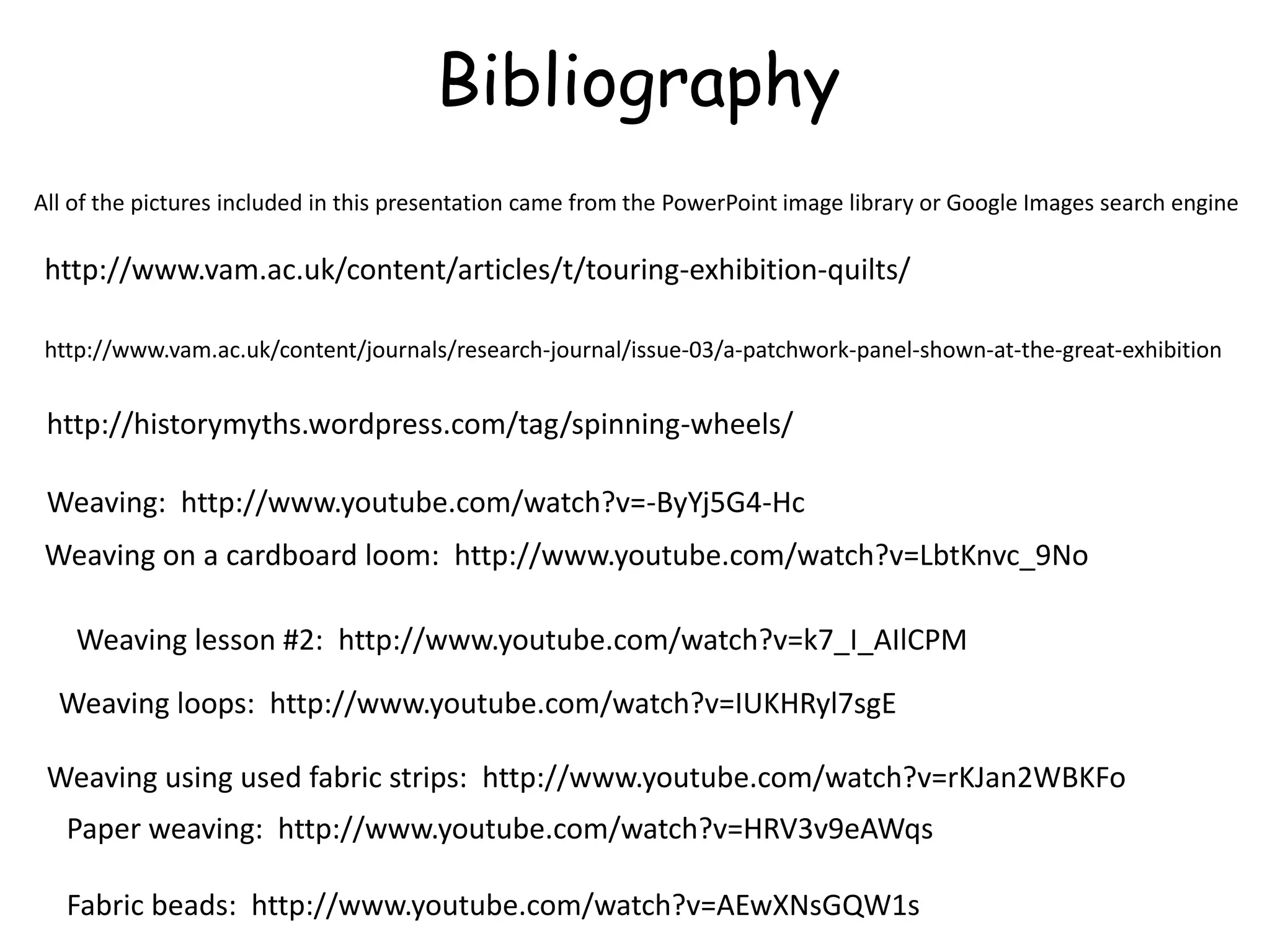 Bibliography 
All of the pictures included in this presentation came from the PowerPoint image library or Google Images search engine 
http://www.vam.ac.uk/content/articles/t/touring-exhibition-quilts/ 
http://www.vam.ac.uk/content/journals/research-journal/issue-03/a-patchwork-panel-shown-at-the-great-exhibition 
http://historymyths.wordpress.com/tag/spinning-wheels/ 
Weaving: http://www.youtube.com/watch?v=-ByYj5G4-Hc 
Weaving on a cardboard loom: http://www.youtube.com/watch?v=LbtKnvc_9No 
Weaving lesson #2: http://www.youtube.com/watch?v=k7_I_AIlCPM 
Weaving loops: http://www.youtube.com/watch?v=IUKHRyl7sgE 
Weaving using used fabric strips: http://www.youtube.com/watch?v=rKJan2WBKFo 
Paper weaving: http://www.youtube.com/watch?v=HRV3v9eAWqs 
Fabric beads: http://www.youtube.com/watch?v=AEwXNsGQW1s 
 