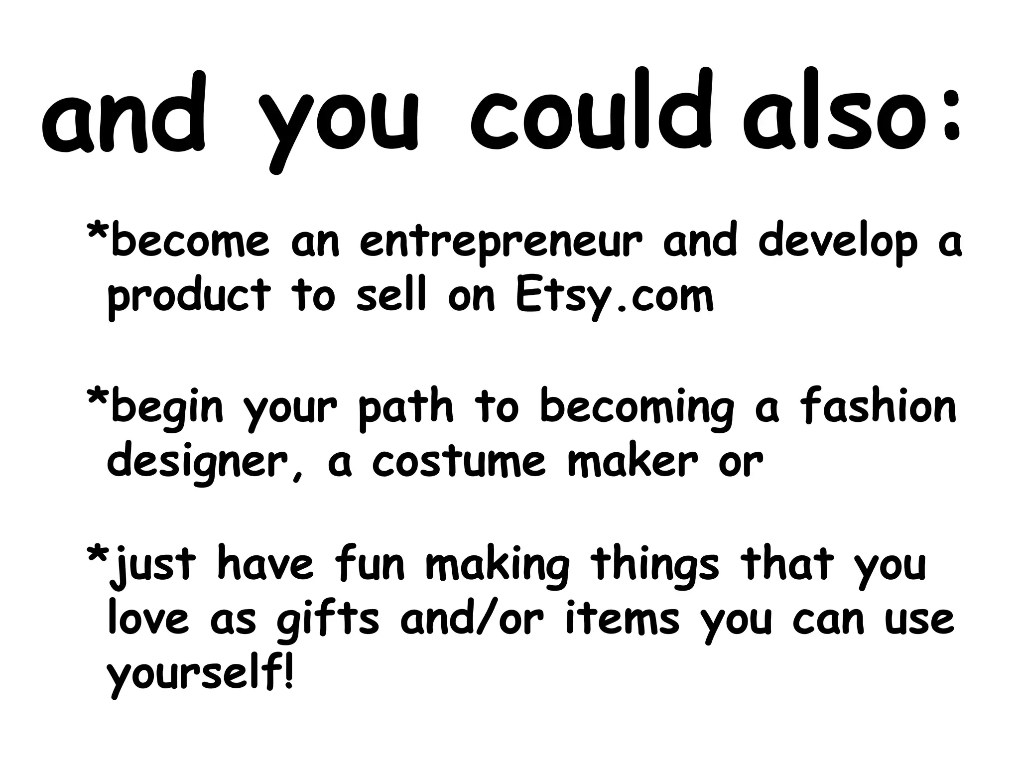 you could 
also: 
and 
*become an entrepreneur and develop a 
product to sell on Etsy.com 
*begin your path to becoming a fashion 
designer, a costume maker or 
*just have fun making things that you 
love as gifts and/or items you can use 
yourself! 
 
