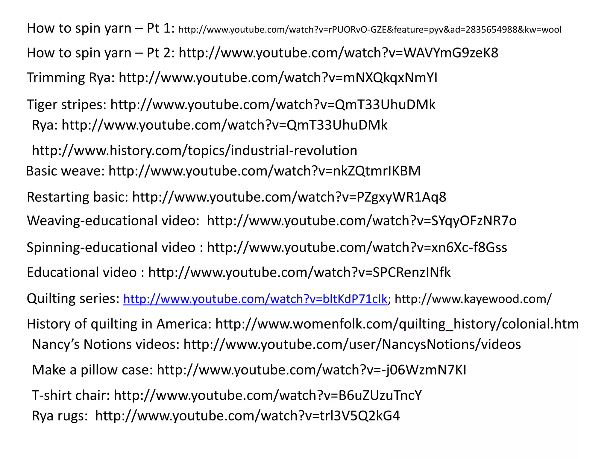 How to spin yarn – Pt 1: http://www.youtube.com/watch?v=rPUORvO-GZE&feature=pyv&ad=2835654988&kw=wool 
How to spin yarn – Pt 2: http://www.youtube.com/watch?v=WAVYmG9zeK8 
Trimming Rya: http://www.youtube.com/watch?v=mNXQkqxNmYI 
Tiger stripes: http://www.youtube.com/watch?v=QmT33UhuDMk 
Rya: http://www.youtube.com/watch?v=QmT33UhuDMk 
http://www.history.com/topics/industrial-revolution 
Basic weave: http://www.youtube.com/watch?v=nkZQtmrIKBM 
Restarting basic: http://www.youtube.com/watch?v=PZgxyWR1Aq8 
Weaving-educational video: http://www.youtube.com/watch?v=SYqyOFzNR7o 
Spinning-educational video : http://www.youtube.com/watch?v=xn6Xc-f8Gss 
Educational video : http://www.youtube.com/watch?v=SPCRenzINfk 
Quilting series: http://www.youtube.com/watch?v=bltKdP71cIk; http://www.kayewood.com/ 
History of quilting in America: http://www.womenfolk.com/quilting_history/colonial.htm 
Nancy’s Notions videos: http://www.youtube.com/user/NancysNotions/videos 
Make a pillow case: http://www.youtube.com/watch?v=-j06WzmN7KI 
T-shirt chair: http://www.youtube.com/watch?v=B6uZUzuTncY 
Rya rugs: http://www.youtube.com/watch?v=trl3V5Q2kG4 
