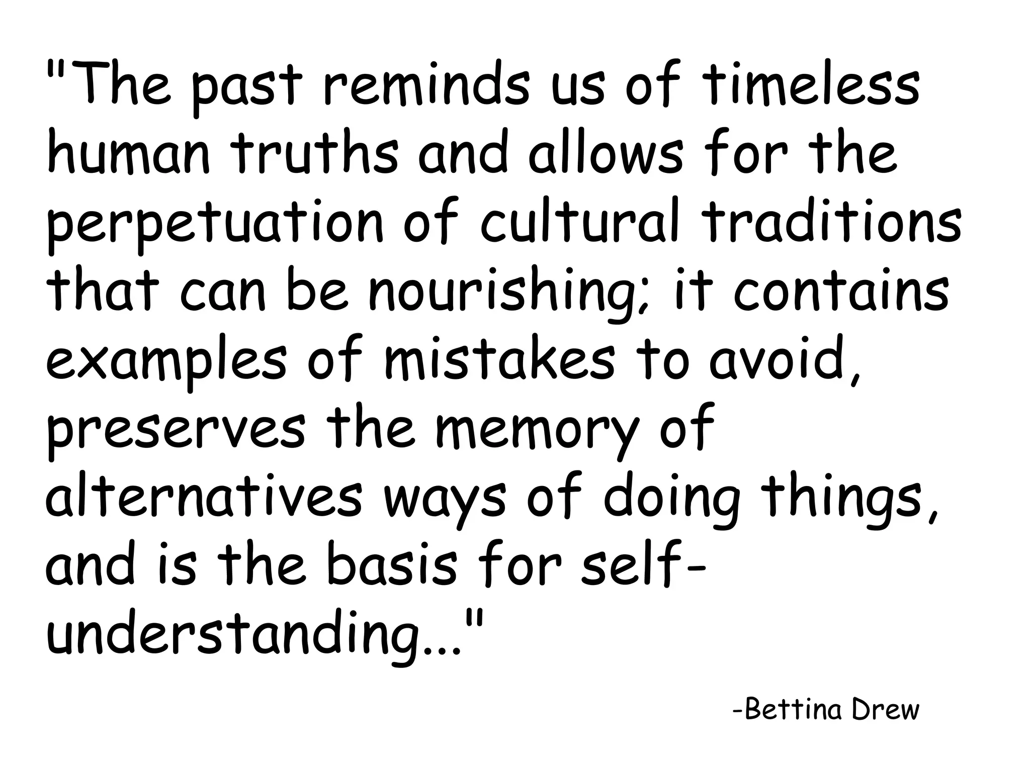 "The past reminds us of timeless 
human truths and allows for the 
perpetuation of cultural traditions 
that can be nourishing; it contains 
examples of mistakes to avoid, 
preserves the memory of 
alternatives ways of doing things, 
and is the basis for self-understanding..." 
-Bettina Drew 
 
