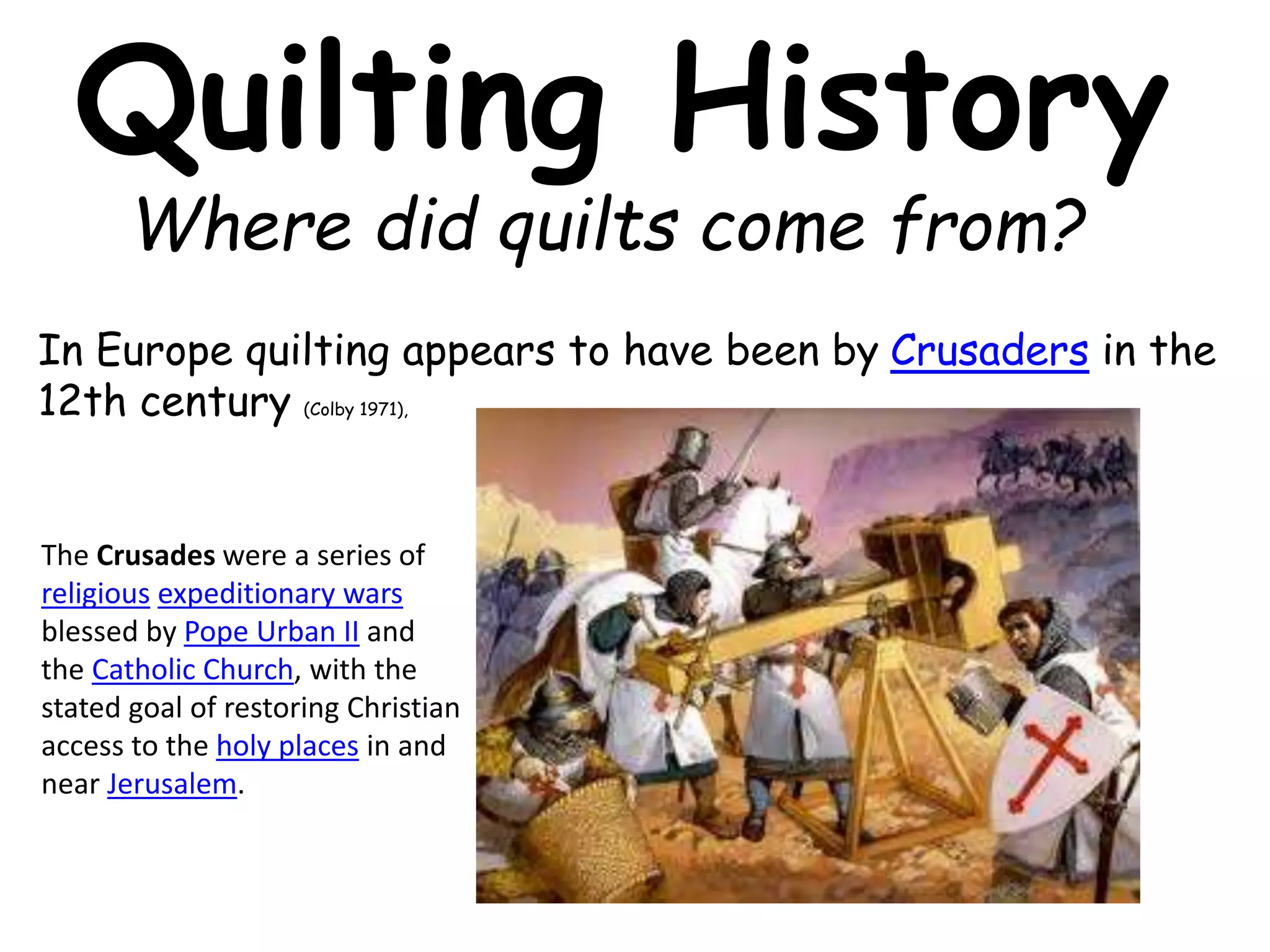 Quilting History 
Where did quilts come from? 
In Europe quilting appears to have been by Crusaders in the 
12th century (Colby 1971), 
The Crusades were a series of 
religious expeditionary wars 
blessed by Pope Urban II and 
the Catholic Church, with the 
stated goal of restoring Christian 
access to the holy places in and 
near Jerusalem. 
 