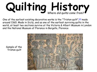 Quilting History 
One of the earliest existing decorative works is the "Tristan quilt",[2] made 
around 1360. Made in Sicily, and as one of the earliest surviving quilts in the 
world, at least two sections survive at the Victoria & Albert Museum in London 
and the National Museum of Florance in Bargello, Florence 
Sample of the 
Tristan quilt 
Where did quilts come from? 
 