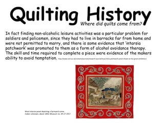 Quilting History 
In fact finding non-alcoholic leisure activities was a particular problem for 
soldiers and policemen, since they had to live in barracks far from home and 
were not permitted to marry, and there is some evidence that ‘intarsia 
patchwork’ was promoted to them as a form of alcohol avoidance therapy. 
The skill and time required to complete a piece were evidence of the makers 
ability to avoid temptation. http://www.vam.ac.uk/content/journals/research-journal/issue-03/a-patchwork-panel-shown-at-the-great-exhibition/ 
Wool intarsia panel depicting a farmyard scene, 
maker unknown, about 1850. Museum no. AP.27-1917 
Where did quilts come from? 
 