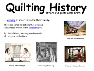 Quilting History 
Where did quilts come from? 
……. weaving in order to clothe their family. 
There are some indications that weaving 
was already known in the Paleolithic era. 
By biblical times, weaving was known in 
all the great civilizations 
Weaving in Ancient Egypt Girls weaving a Persian rug 
Indian man on a pegged loom 
Woman on a Free-standing loom 
 