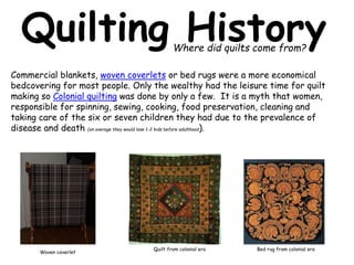 Quilting History 
Where did quilts come from? 
Commercial blankets, woven coverlets or bed rugs were a more economical 
bedcovering for most people. Only the wealthy had the leisure time for quilt 
making so Colonial quilting was done by only a few. It is a myth that women, 
responsible for spinning, sewing, cooking, food preservation, cleaning and 
taking care of the six or seven children they had due to the prevalence of 
disease and death (on average they would lose 1-2 kids before adulthood). 
Woven coverlet 
Quilt from colonial era Bed rug from colonial era 
 