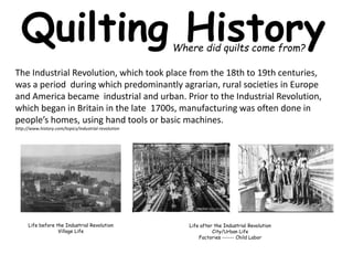 Quilting History 
Where did quilts come from? 
The Industrial Revolution, which took place from the 18th to 19th centuries, 
was a period during which predominantly agrarian, rural societies in Europe 
and America became industrial and urban. Prior to the Industrial Revolution, 
which began in Britain in the late 1700s, manufacturing was often done in 
people’s homes, using hand tools or basic machines. 
http://www.history.com/topics/industrial-revolution 
Life before the Industrial Revolution 
Village Life 
Life after the Industrial Revolution 
City/Urban Life 
Factories ------ Child Labor 
 