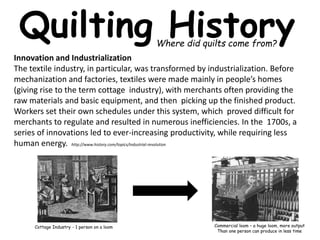 Quilting History Where did quilts come from? 
Innovation and Industrialization 
The textile industry, in particular, was transformed by industrialization. Before 
mechanization and factories, textiles were made mainly in people’s homes 
(giving rise to the term cottage industry), with merchants often providing the 
raw materials and basic equipment, and then picking up the finished product. 
Workers set their own schedules under this system, which proved difficult for 
merchants to regulate and resulted in numerous inefficiencies. In the 1700s, a 
series of innovations led to ever-increasing productivity, while requiring less 
human energy. http://www.history.com/topics/industrial-revolution 
Commercial loom – a huge loom, more output 
Than one person can produce in less time 
Cottage Industry - 1 person on a loom 
 