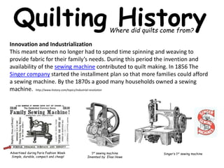 Quilting History 
Where did quilts come from? 
Innovation and Industrialization 
This meant women no longer had to spend time spinning and weaving to 
provide fabric for their family’s needs. During this period the invention and 
availability of the sewing machine contributed to quilt making. In 1856 The 
Singer company started the installment plan so that more families could afford 
a sewing machine. By the 1870s a good many households owned a sewing 
machine. http://www.history.com/topics/industrial-revolution 
Advertised during Paris Fashion Week 
Simple, durable, compact and cheap! 
1st sewing machine 
Invented by Elias Howe 
Singer’s 1st sewing machine 
 