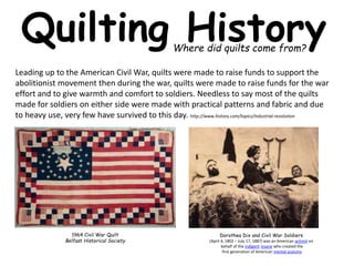 Quilting History 
Where did quilts come from? 
Leading up to the American Civil War, quilts were made to raise funds to support the 
abolitionist movement then during the war, quilts were made to raise funds for the war 
effort and to give warmth and comfort to soldiers. Needless to say most of the quilts 
made for soldiers on either side were made with practical patterns and fabric and due 
to heavy use, very few have survived to this day. http://www.history.com/topics/industrial-revolution 
1964 Civil War Quilt 
Belfast Historical Society 
Dorothea Dix and Civil War Soldiers 
(April 4, 1802 – July 17, 1887) was an American activist on 
behalf of the indigent insane who created the 
first generation of American mental asylums 
 
