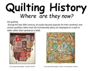 Quilting History 
Where are they now? 
Art quilting 
During the late 20th century, art quilts became popular for their aesthetic and 
artistic qualities rather than for functionality (they are displayed on a wall or 
table rather than spread on a bed). 
An art quilt wall hanging: “Carved In Stone” An art quilt wall hanging: Theme: Conversations in Fabric 
 