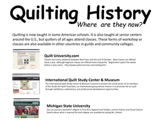 Quilting History 
Where are they now? 
Quilting is now taught in some American schools. It is also taught at senior centers 
around the U.S., but quilters of all ages attend classes. These forms of workshop or 
classes are also available in other countries in guilds and community colleges. 
Quilt University.com 
Classes start every weekend between New Years and the end of October. Most classes are offered 
twice a year, although beginner classes are offered more frequently. Registration opens five weeks 
before a class starts. http://www.quiltuniversity.com/catalog.htm 
International Quilt Study Center & Museum 
The International Quilt Study Center & Museum is proud to present the juried works of six members 
of the Studio Art Quilt Associates, an international group whose mission is to promote the art quilt 
through exhibitions, publications, and professional-development opportunities. 
Michigan State University 
You can pursue a bachelor's degree in Fine Arts, Apparel and Textiles, and Art History and Visual Culture. 
Details about what is required for each degree are available by asking Ms. DeHart. 
 