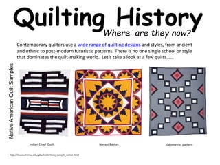 Quilting History 
Where are they now? 
Contemporary quilters use a wide range of quilting designs and styles, from ancient 
and ethnic to post-modern futuristic patterns. There is no one single school or style 
that dominates the quilt-making world. Let’s take a look at a few quilts…… 
Native American Quilt Samples 
Indian Chief Quilt Navajo Basket Geometric pattern 
http://museum.msu.edu/glqc/collections_sample_native.html 
 