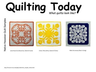 Quilting Today 
What quilts look like? 
Native Hawaiian Quilt Samples 
O'ahu Lanai Kauna'oa (Kauna'oa, Island of Lanai) 'Ilima (Ilima, Island of O'ahu) Mele Ho'onanea (Rest in Song) 
http://museum.msu.edu/glqc/collections_sample_native.html 
 