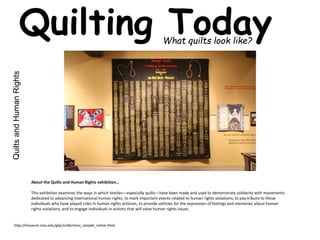 Quilting Today What quilts look like? 
Quilts and Human Rights 
About the Quilts and Human Rights exhibition… 
This exhibition examines the ways in which textiles—especially quilts—have been made and used to demonstrate solidarity with movements 
dedicated to advancing international human rights, to mark important events related to human rights violations, to pay tribute to those 
individuals who have played roles in human rights activism, to provide vehicles for the expression of feelings and memories about human 
rights violations, and to engage individuals in actions that will solve human rights issues. 
http://museum.msu.edu/glqc/collections_sample_native.html 
 