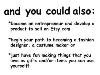 you could 
also: 
and 
*become an entrepreneur and develop a 
product to sell on Etsy.com 
*begin your path to becoming a fashion 
designer, a costume maker or 
*just have fun making things that you 
love as gifts and/or items you can use 
yourself! 
 