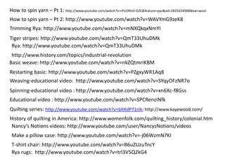 How to spin yarn – Pt 1: http://www.youtube.com/watch?v=rPUORvO-GZE&feature=pyv&ad=2835654988&kw=wool 
How to spin yarn – Pt 2: http://www.youtube.com/watch?v=WAVYmG9zeK8 
Trimming Rya: http://www.youtube.com/watch?v=mNXQkqxNmYI 
Tiger stripes: http://www.youtube.com/watch?v=QmT33UhuDMk 
Rya: http://www.youtube.com/watch?v=QmT33UhuDMk 
http://www.history.com/topics/industrial-revolution 
Basic weave: http://www.youtube.com/watch?v=nkZQtmrIKBM 
Restarting basic: http://www.youtube.com/watch?v=PZgxyWR1Aq8 
Weaving-educational video: http://www.youtube.com/watch?v=SYqyOFzNR7o 
Spinning-educational video : http://www.youtube.com/watch?v=xn6Xc-f8Gss 
Educational video : http://www.youtube.com/watch?v=SPCRenzINfk 
Quilting series: http://www.youtube.com/watch?v=bltKdP71cIk; http://www.kayewood.com/ 
History of quilting in America: http://www.womenfolk.com/quilting_history/colonial.htm 
Nancy’s Notions videos: http://www.youtube.com/user/NancysNotions/videos 
Make a pillow case: http://www.youtube.com/watch?v=-j06WzmN7KI 
T-shirt chair: http://www.youtube.com/watch?v=B6uZUzuTncY 
Rya rugs: http://www.youtube.com/watch?v=trl3V5Q2kG4 
