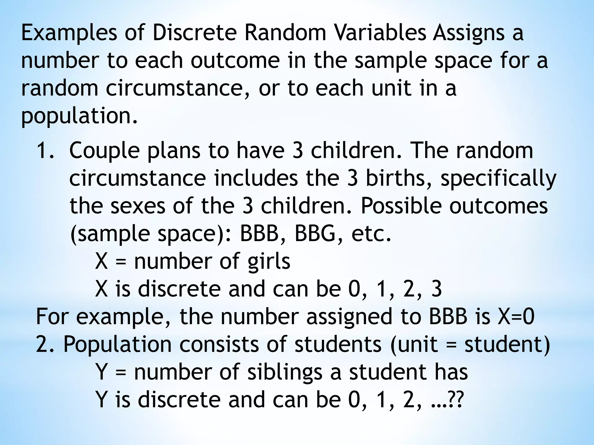 Examples of Discrete Random Variables Assigns a
number to each outcome in the sample space for a
random circumstance, or to each unit in a
population.
1. Couple plans to have 3 children. The random
circumstance includes the 3 births, specifically
the sexes of the 3 children. Possible outcomes
(sample space): BBB, BBG, etc.
X = number of girls
X is discrete and can be 0, 1, 2, 3
For example, the number assigned to BBB is X=0
2. Population consists of students (unit = student)
Y = number of siblings a student has
Y is discrete and can be 0, 1, 2, …??
 