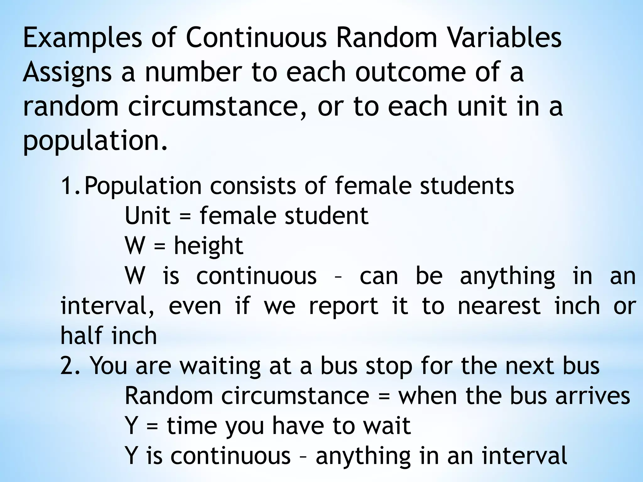 Examples of Continuous Random Variables
Assigns a number to each outcome of a
random circumstance, or to each unit in a
population.
1.Population consists of female students
Unit = female student
W = height
W is continuous – can be anything in an
interval, even if we report it to nearest inch or
half inch
2. You are waiting at a bus stop for the next bus
Random circumstance = when the bus arrives
Y = time you have to wait
Y is continuous – anything in an interval
 