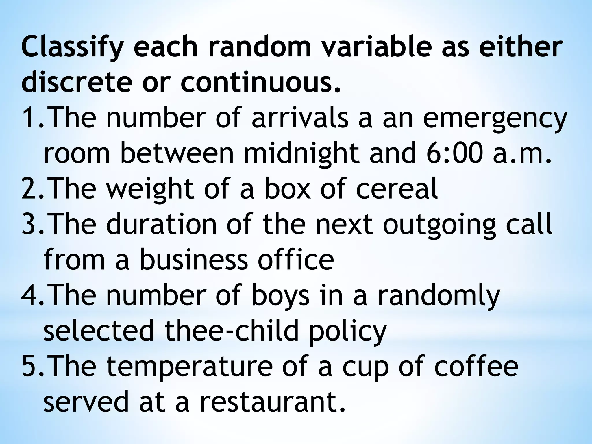 Classify each random variable as either
discrete or continuous.
1.The number of arrivals a an emergency
room between midnight and 6:00 a.m.
2.The weight of a box of cereal
3.The duration of the next outgoing call
from a business office
4.The number of boys in a randomly
selected thee-child policy
5.The temperature of a cup of coffee
served at a restaurant.
 