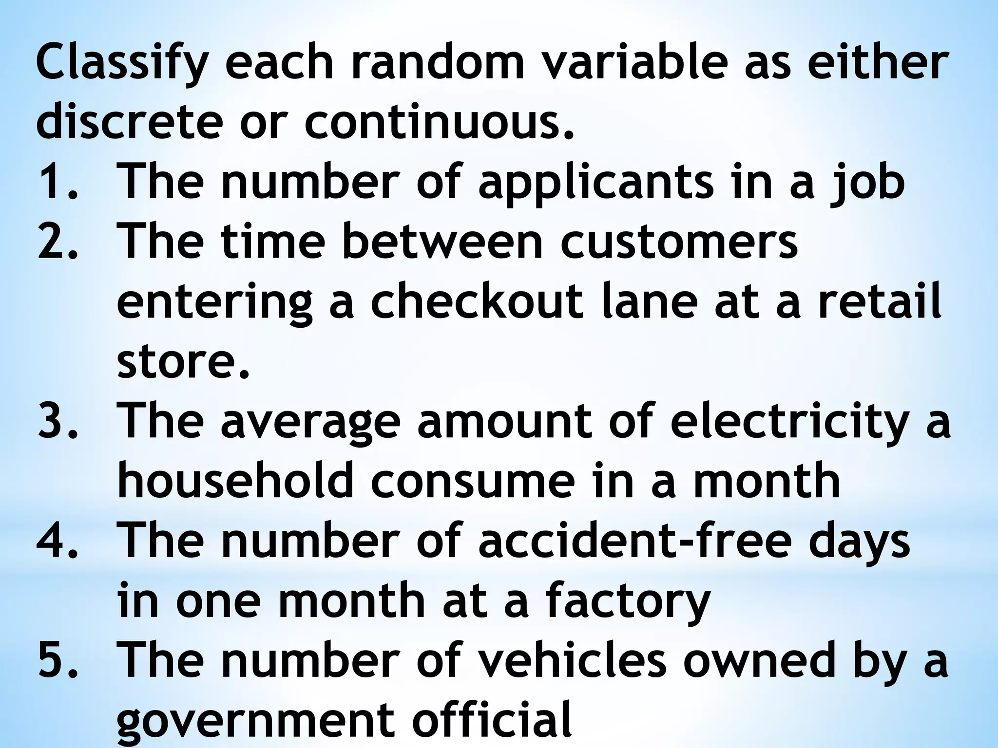 Classify each random variable as either
discrete or continuous.
1. The number of applicants in a job
2. The time between customers
entering a checkout lane at a retail
store.
3. The average amount of electricity a
household consume in a month
4. The number of accident-free days
in one month at a factory
5. The number of vehicles owned by a
government official
 
