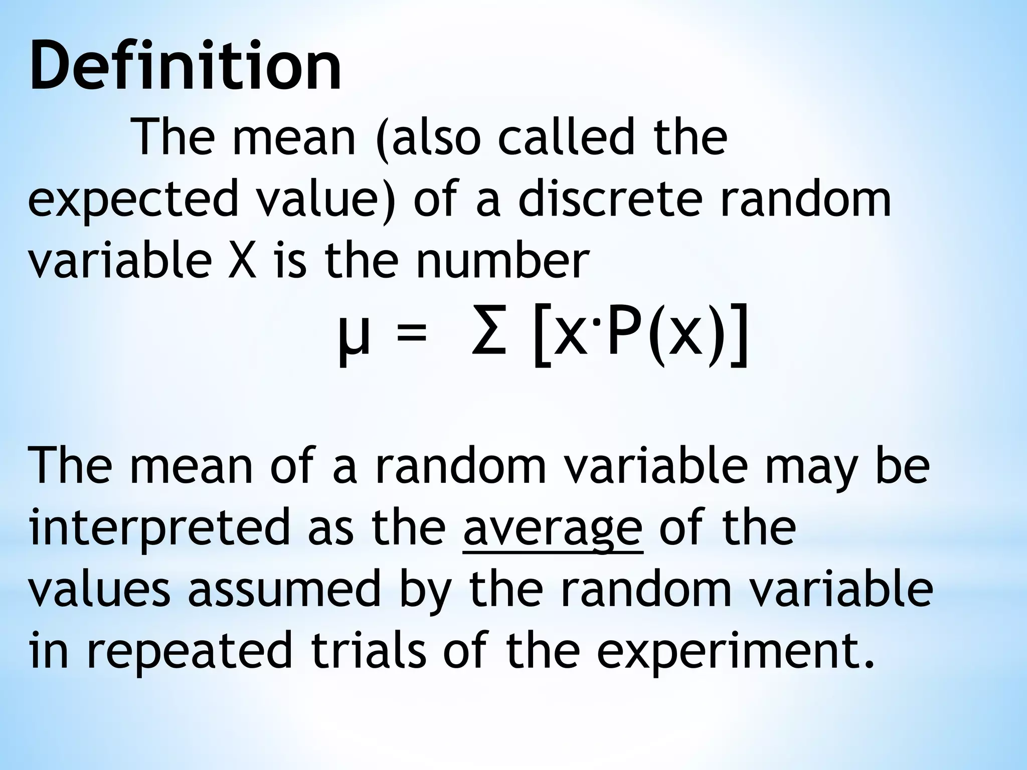 Definition
The mean (also called the
expected value) of a discrete random
variable X is the number
μ = Σ [x·P(x)]
The mean of a random variable may be
interpreted as the average of the
values assumed by the random variable
in repeated trials of the experiment.
 