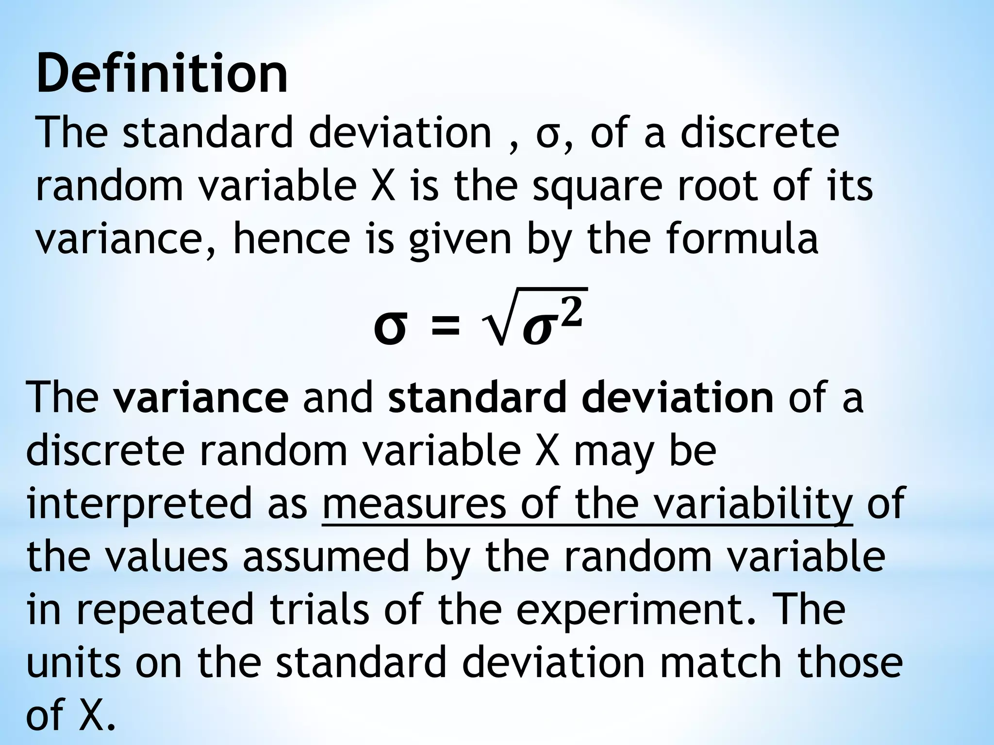 Definition
The standard deviation , σ, of a discrete
random variable X is the square root of its
variance, hence is given by the formula
σ = 𝝈 𝟐
The variance and standard deviation of a
discrete random variable X may be
interpreted as measures of the variability of
the values assumed by the random variable
in repeated trials of the experiment. The
units on the standard deviation match those
of X.
 