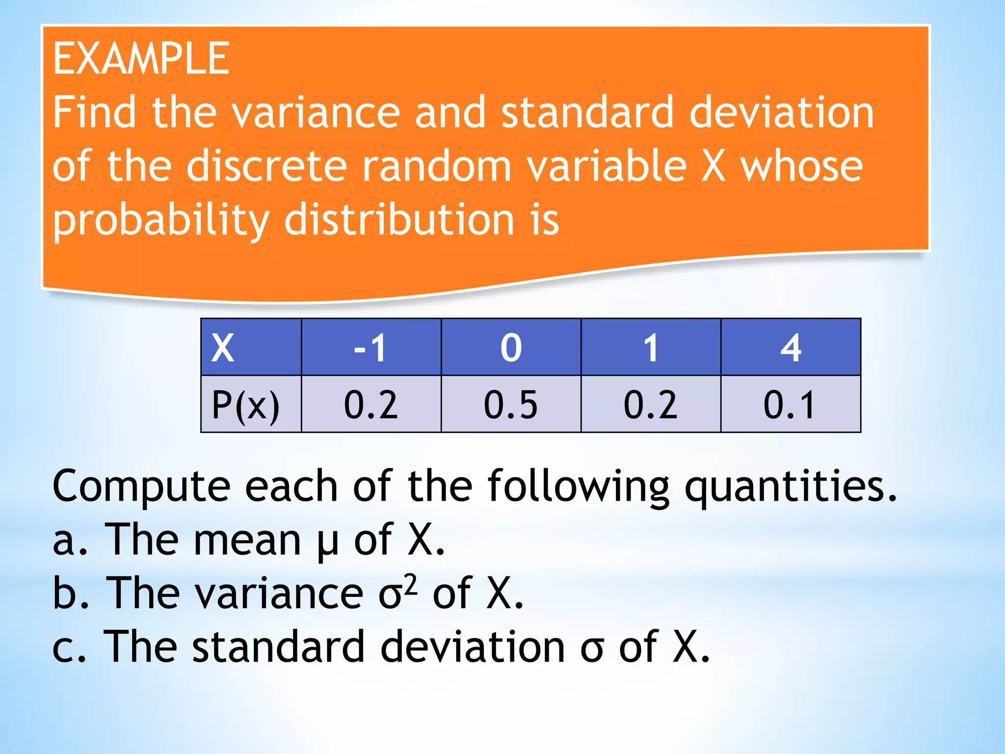 EXAMPLE
Find the variance and standard deviation
of the discrete random variable X whose
probability distribution is
X -1 0 1 4
P(x) 0.2 0.5 0.2 0.1
Compute each of the following quantities.
a. The mean μ of X.
b. The variance σ2 of X.
c. The standard deviation σ of X.
 
