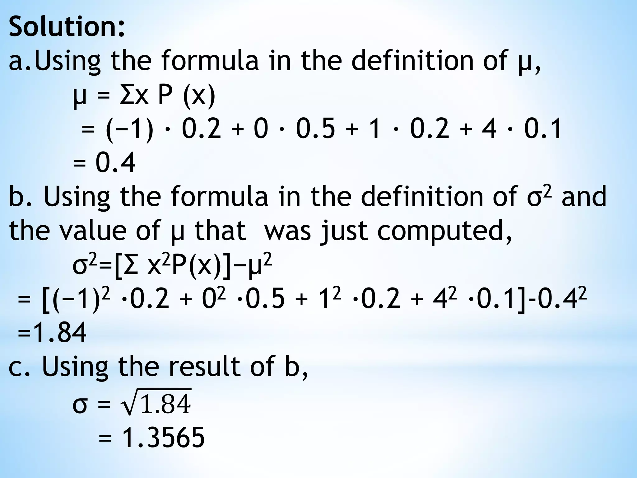 Solution:
a.Using the formula in the definition of μ,
μ = Σx P (x)
= (−1) · 0.2 + 0 · 0.5 + 1 · 0.2 + 4 · 0.1
= 0.4
b. Using the formula in the definition of σ2 and
the value of μ that was just computed,
σ2=[Σ x2P(x)]−μ2
= [(−1)2 ·0.2 + 02 ·0.5 + 12 ·0.2 + 42 ·0.1]-0.42
=1.84
c. Using the result of b,
σ = 1.84
= 1.3565
 