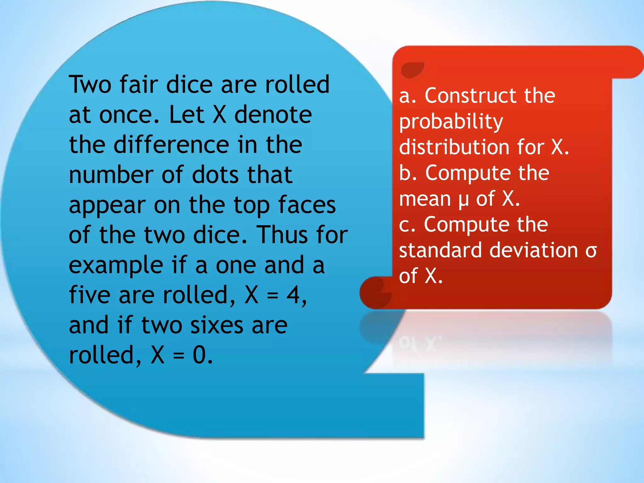Two fair dice are rolled
at once. Let X denote
the difference in the
number of dots that
appear on the top faces
of the two dice. Thus for
example if a one and a
five are rolled, X = 4,
and if two sixes are
rolled, X = 0.
a. Construct the
probability
distribution for X.
b. Compute the
mean μ of X.
c. Compute the
standard deviation σ
of X.
 