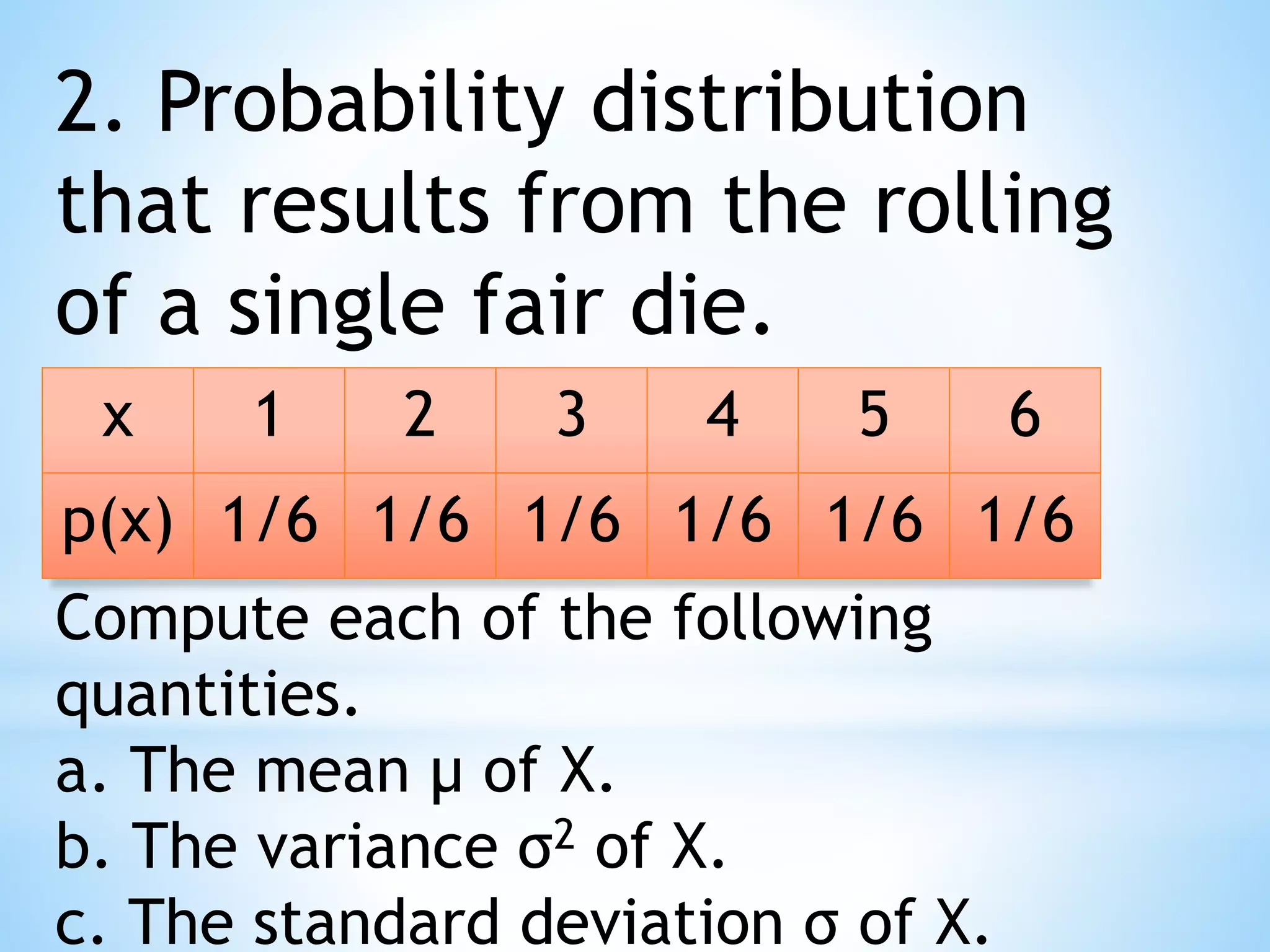 2. Probability distribution
that results from the rolling
of a single fair die.
x 1 2 3 4 5 6
p(x) 1/6 1/6 1/6 1/6 1/6 1/6
Compute each of the following
quantities.
a. The mean μ of X.
b. The variance σ2 of X.
c. The standard deviation σ of X.
 