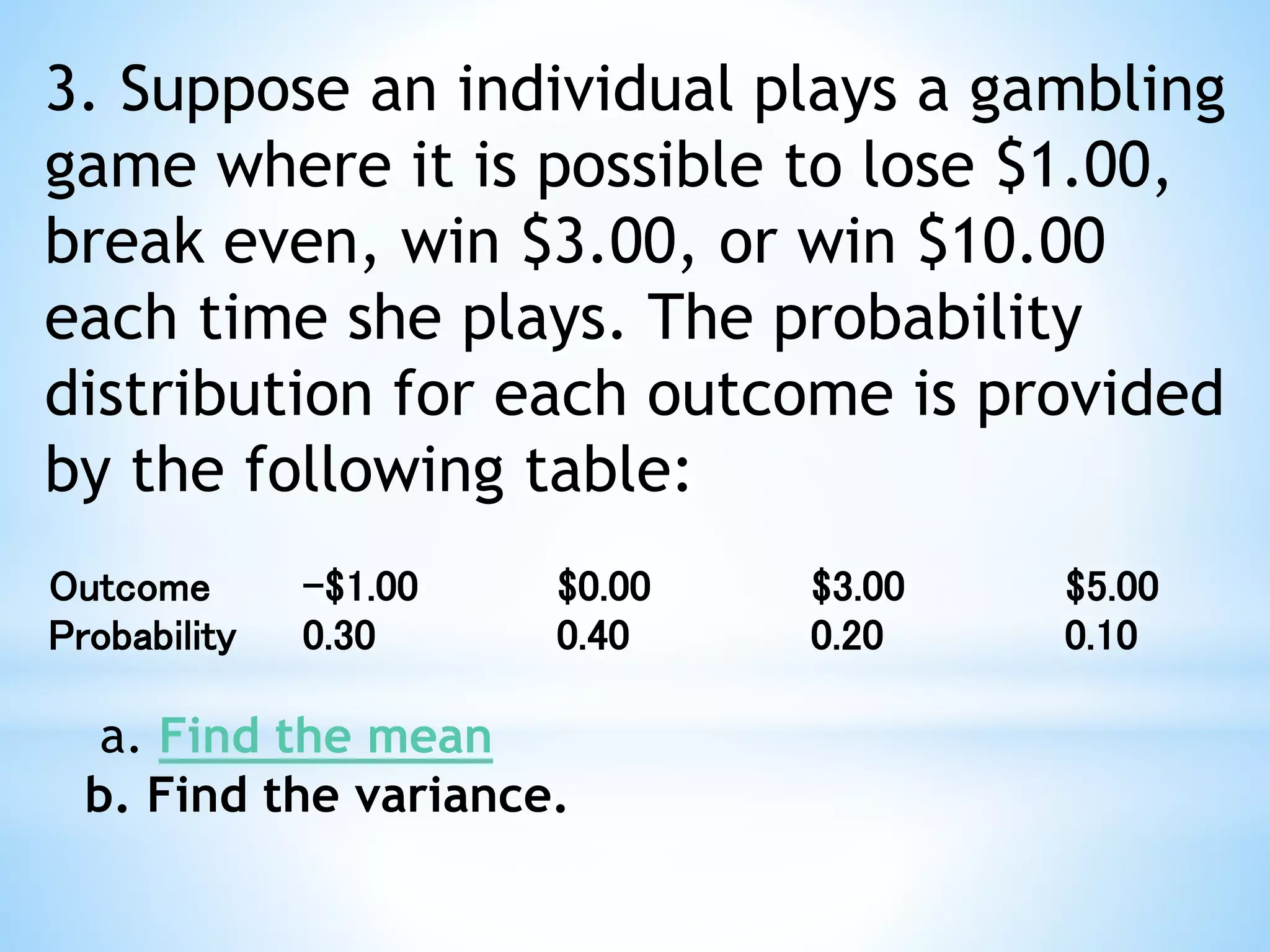 3. Suppose an individual plays a gambling
game where it is possible to lose $1.00,
break even, win $3.00, or win $10.00
each time she plays. The probability
distribution for each outcome is provided
by the following table:
Outcome -$1.00 $0.00 $3.00 $5.00
Probability 0.30 0.40 0.20 0.10
a. Find the mean
b. Find the variance.
 