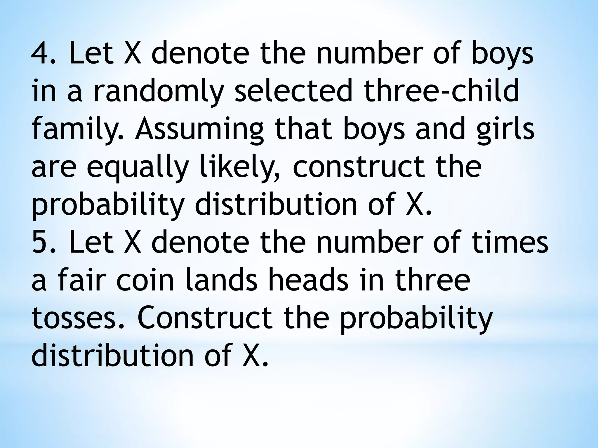 4. Let X denote the number of boys
in a randomly selected three-child
family. Assuming that boys and girls
are equally likely, construct the
probability distribution of X.
5. Let X denote the number of times
a fair coin lands heads in three
tosses. Construct the probability
distribution of X.
 