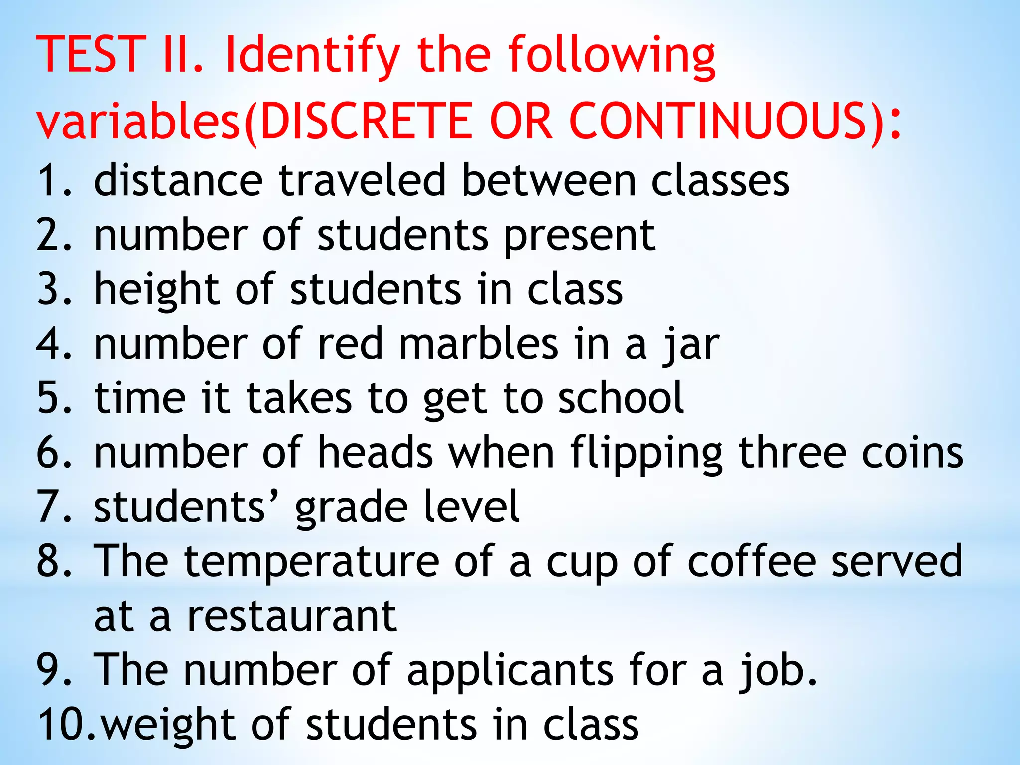 TEST II. Identify the following
variables(DISCRETE OR CONTINUOUS):
1. distance traveled between classes
2. number of students present
3. height of students in class
4. number of red marbles in a jar
5. time it takes to get to school
6. number of heads when flipping three coins
7. students’ grade level
8. The temperature of a cup of coffee served
at a restaurant
9. The number of applicants for a job.
10.weight of students in class
 