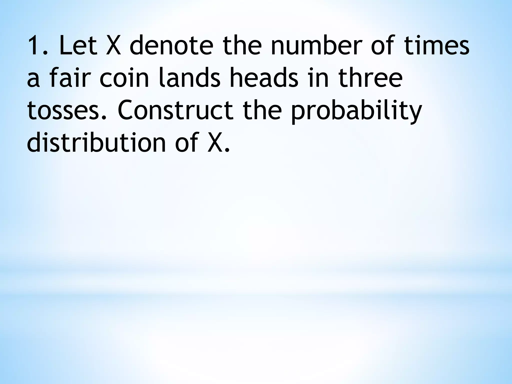 1. Let X denote the number of times
a fair coin lands heads in three
tosses. Construct the probability
distribution of X.
 