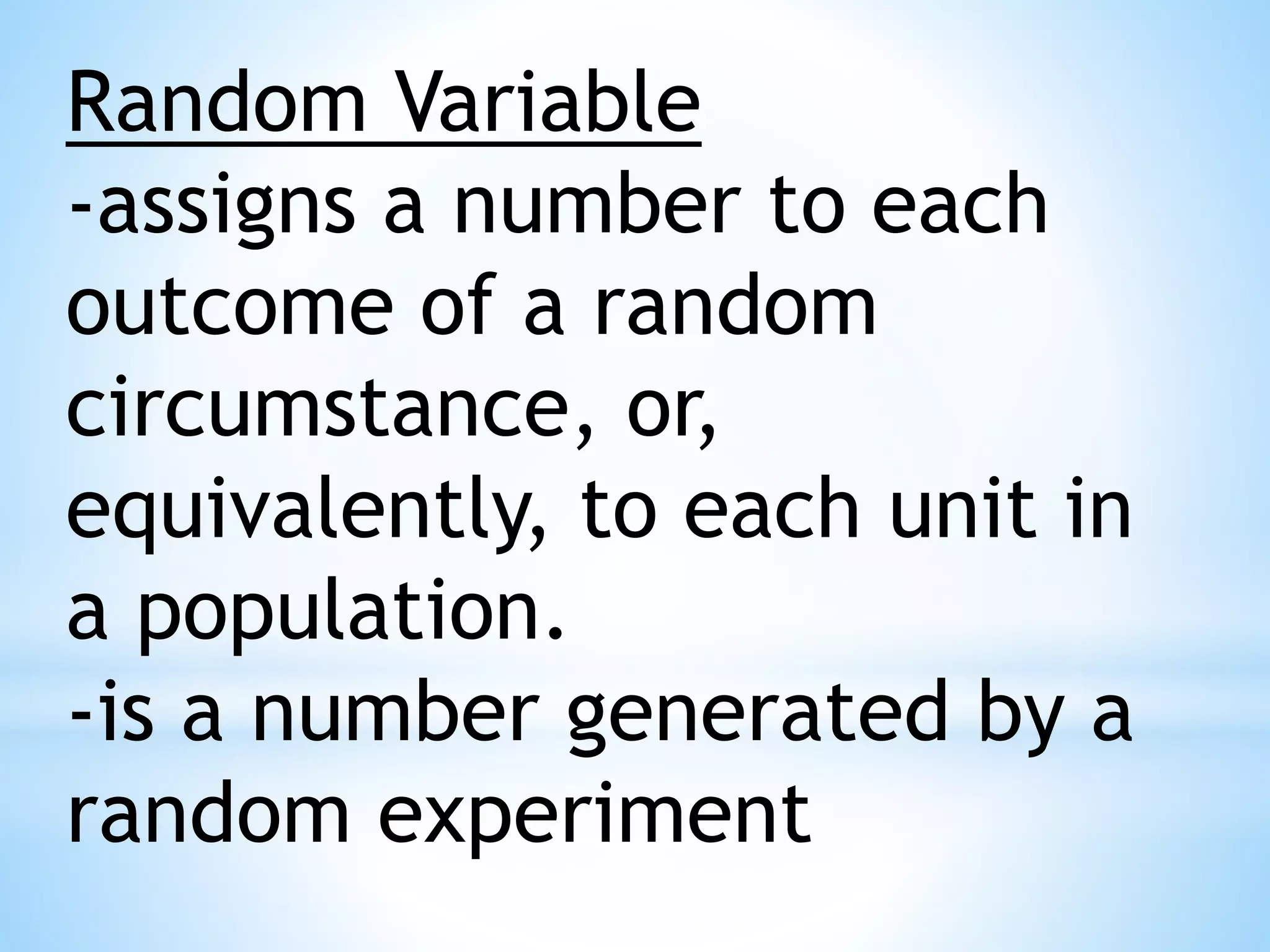 Random Variable
-assigns a number to each
outcome of a random
circumstance, or,
equivalently, to each unit in
a population.
-is a number generated by a
random experiment
 