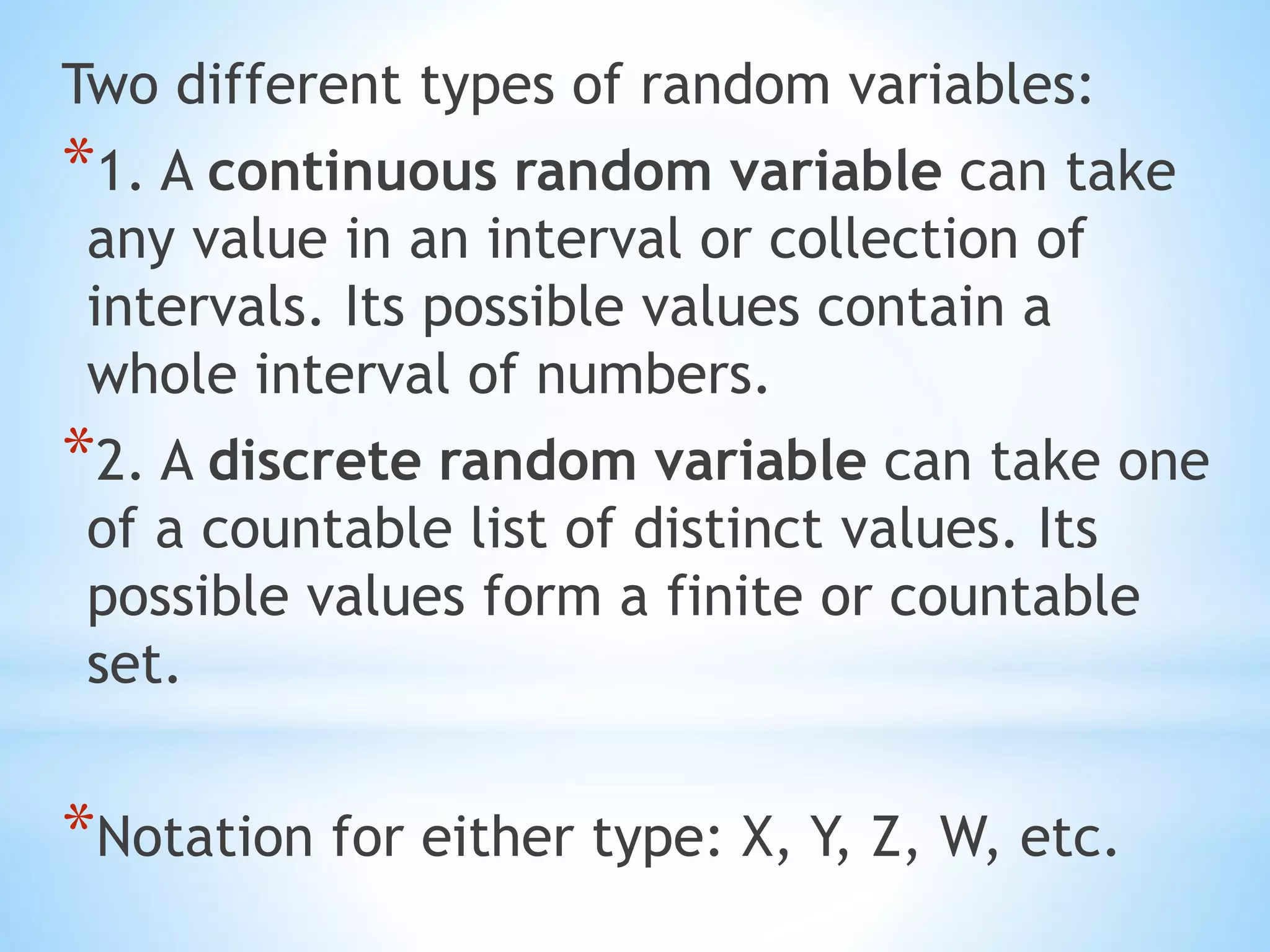 Two different types of random variables:
*1. A continuous random variable can take
any value in an interval or collection of
intervals. Its possible values contain a
whole interval of numbers.
*2. A discrete random variable can take one
of a countable list of distinct values. Its
possible values form a finite or countable
set.
*Notation for either type: X, Y, Z, W, etc.
 