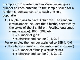 Examples of Discrete Random Variables Assigns a
number to each outcome in the sample space for a
random circumstance, or to each unit in a
population.
1. Couple plans to have 3 children. The random
circumstance includes the 3 births, specifically
the sexes of the 3 children. Possible outcomes
(sample space): BBB, BBG, etc.
X = number of girls
X is discrete and can be 0, 1, 2, 3
For example, the number assigned to BBB is X=0
2. Population consists of students (unit = student)
Y = number of siblings a student has
Y is discrete and can be 0, 1, 2, …??
 