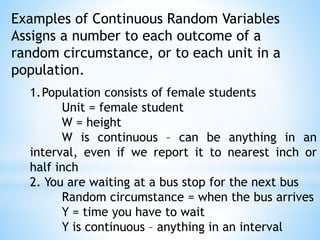 Examples of Continuous Random Variables
Assigns a number to each outcome of a
random circumstance, or to each unit in a
population.
1.Population consists of female students
Unit = female student
W = height
W is continuous – can be anything in an
interval, even if we report it to nearest inch or
half inch
2. You are waiting at a bus stop for the next bus
Random circumstance = when the bus arrives
Y = time you have to wait
Y is continuous – anything in an interval
 