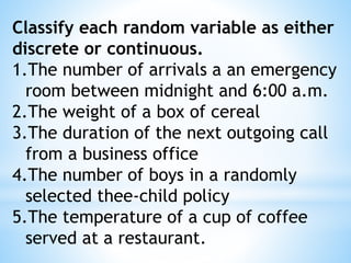 Classify each random variable as either
discrete or continuous.
1.The number of arrivals a an emergency
room between midnight and 6:00 a.m.
2.The weight of a box of cereal
3.The duration of the next outgoing call
from a business office
4.The number of boys in a randomly
selected thee-child policy
5.The temperature of a cup of coffee
served at a restaurant.
 