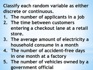 Classify each random variable as either
discrete or continuous.
1. The number of applicants in a job
2. The time between customers
entering a checkout lane at a retail
store.
3. The average amount of electricity a
household consume in a month
4. The number of accident-free days
in one month at a factory
5. The number of vehicles owned by a
government official
 