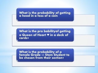 What is the probability of getting
a head in a toss of a coin
What is the pro babilityof getting
a Queen of Heart ♥ in a deck of
cards?
What is the probability of a
female Grade 11 Stem Student to
be chosen from their section?
 