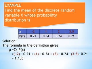 EXAMPLE
Find the mean of the discrete random
variable X whose probability
distribution is
x -2 1 2 3.5
P(x) 0.21 0.34 0.24 0.21
Solution:
The formula in the definition gives
μ =Σx P(x)
=(−2) · 0.21 + (1) · 0.34 + (2) · 0.24 +(3.5)· 0.21
= 1.135
 