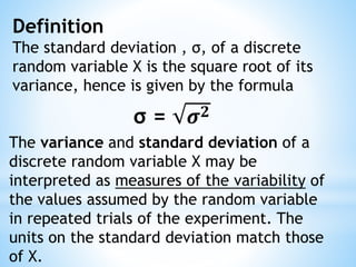 Definition
The standard deviation , σ, of a discrete
random variable X is the square root of its
variance, hence is given by the formula
σ = 𝝈 𝟐
The variance and standard deviation of a
discrete random variable X may be
interpreted as measures of the variability of
the values assumed by the random variable
in repeated trials of the experiment. The
units on the standard deviation match those
of X.
 