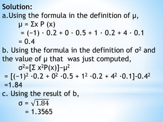 Solution:
a.Using the formula in the definition of μ,
μ = Σx P (x)
= (−1) · 0.2 + 0 · 0.5 + 1 · 0.2 + 4 · 0.1
= 0.4
b. Using the formula in the definition of σ2 and
the value of μ that was just computed,
σ2=[Σ x2P(x)]−μ2
= [(−1)2 ·0.2 + 02 ·0.5 + 12 ·0.2 + 42 ·0.1]-0.42
=1.84
c. Using the result of b,
σ = 1.84
= 1.3565
 
