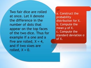 Two fair dice are rolled
at once. Let X denote
the difference in the
number of dots that
appear on the top faces
of the two dice. Thus for
example if a one and a
five are rolled, X = 4,
and if two sixes are
rolled, X = 0.
a. Construct the
probability
distribution for X.
b. Compute the
mean μ of X.
c. Compute the
standard deviation σ
of X.
 